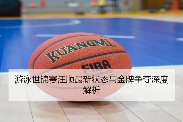 游泳世锦赛汪顺最新状态与金牌争夺深度解析